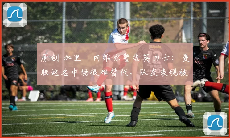 原创 加里・内维尔警告英力士：曼联这名中场很难替代，队友表现被赞 “离谱”