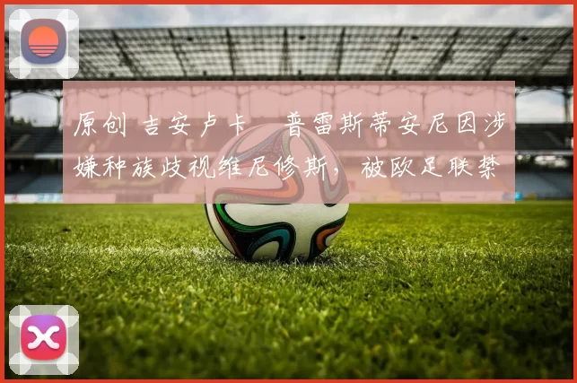 原创 吉安卢卡・普雷斯蒂安尼因涉嫌种族歧视维尼修斯，被欧足联禁赛