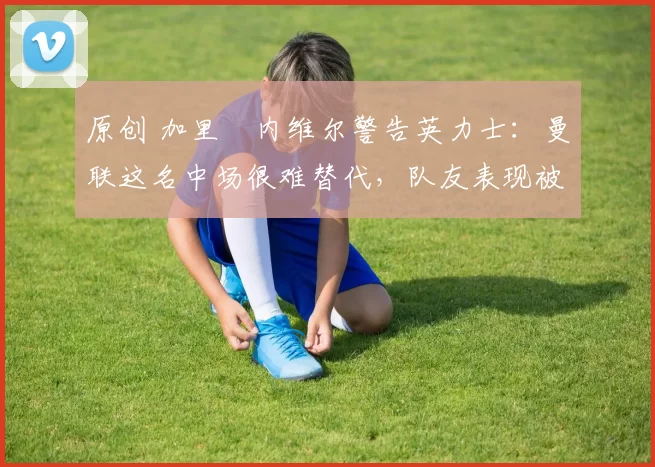 原创 加里・内维尔警告英力士：曼联这名中场很难替代，队友表现被赞 “离谱”