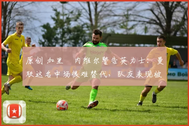 原创 加里・内维尔警告英力士：曼联这名中场很难替代，队友表现被赞 “离谱”