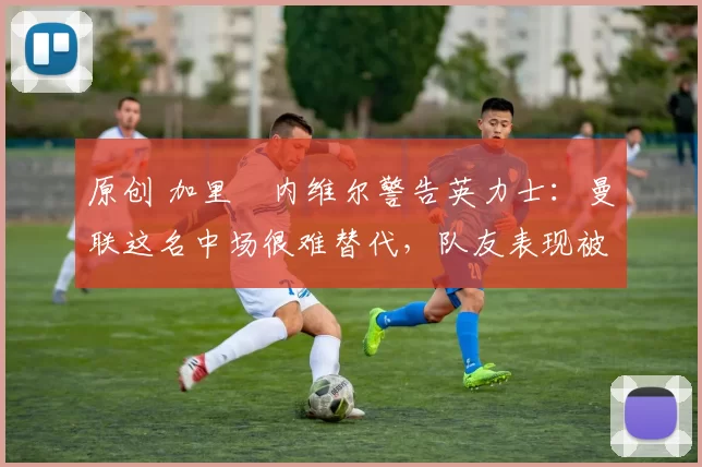 原创 加里・内维尔警告英力士：曼联这名中场很难替代，队友表现被赞 “离谱”