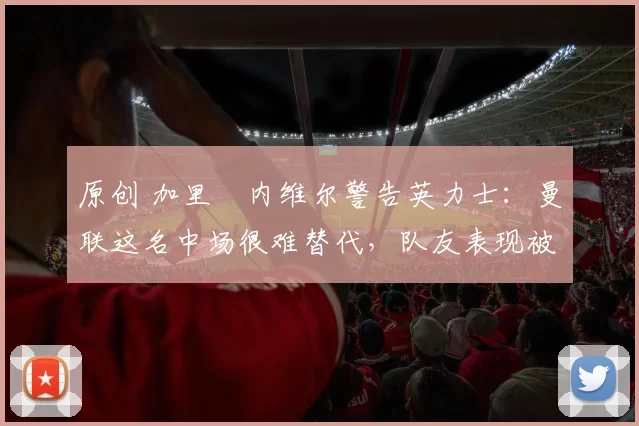 原创 加里・内维尔警告英力士：曼联这名中场很难替代，队友表现被赞 “离谱”