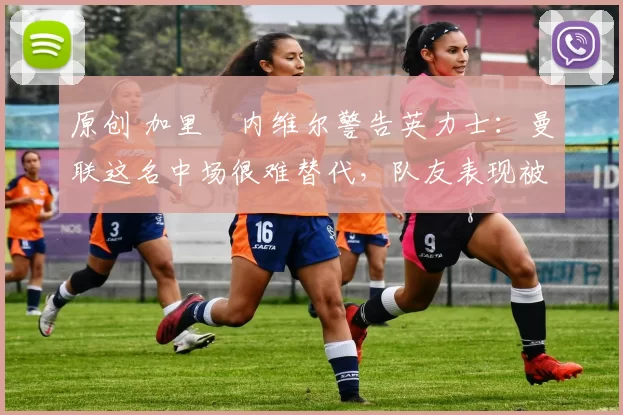 原创 加里・内维尔警告英力士：曼联这名中场很难替代，队友表现被赞 “离谱”