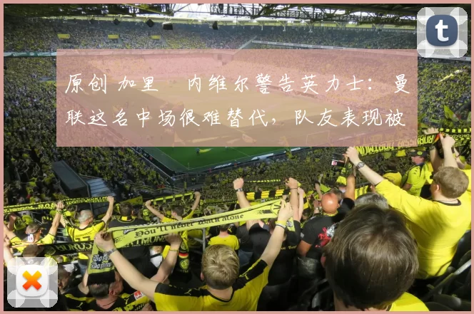 原创 加里・内维尔警告英力士：曼联这名中场很难替代，队友表现被赞 “离谱”