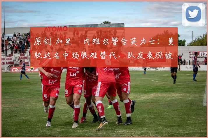 原创 加里・内维尔警告英力士：曼联这名中场很难替代，队友表现被赞 “离谱”