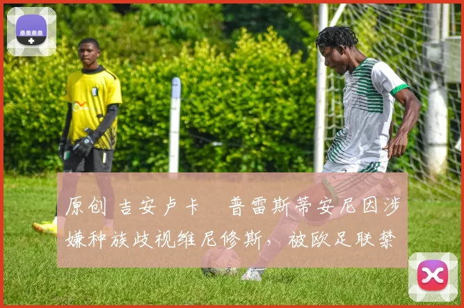 原创 吉安卢卡・普雷斯蒂安尼因涉嫌种族歧视维尼修斯，被欧足联禁赛