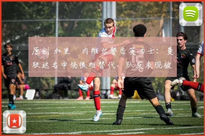 原创 加里・内维尔警告英力士：曼联这名中场很难替代，队友表现被赞 “离谱”
