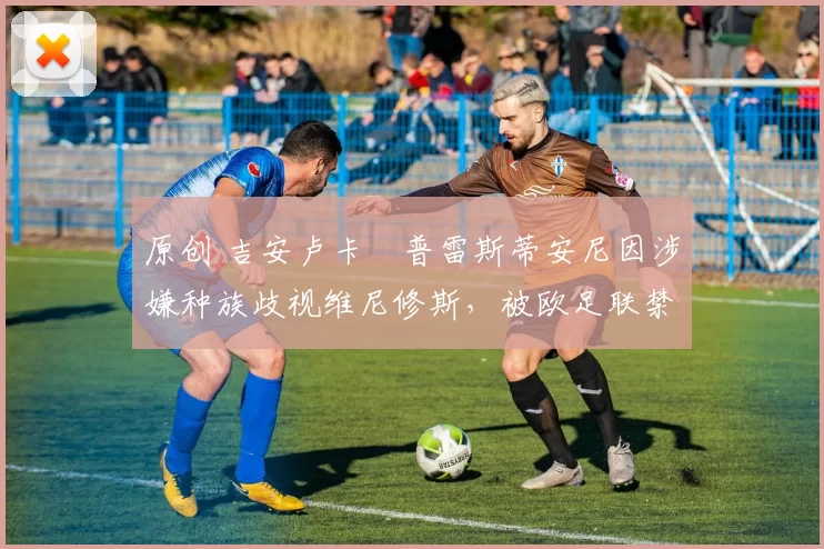 原创 吉安卢卡・普雷斯蒂安尼因涉嫌种族歧视维尼修斯，被欧足联禁赛