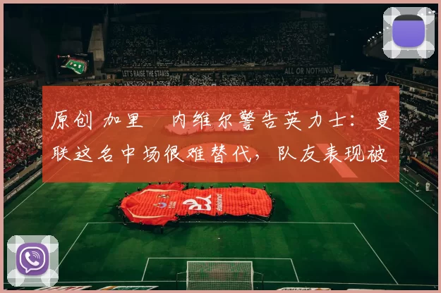 原创 加里・内维尔警告英力士：曼联这名中场很难替代，队友表现被赞 “离谱”