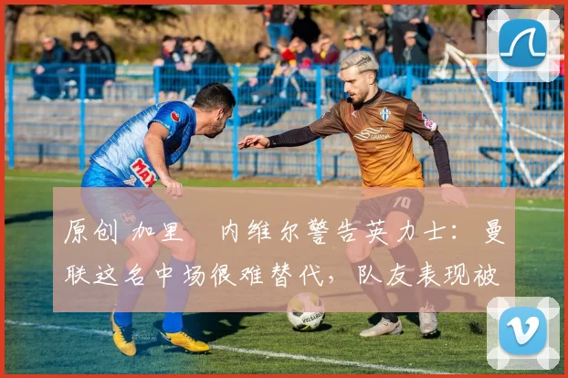 原创 加里・内维尔警告英力士：曼联这名中场很难替代，队友表现被赞 “离谱”
