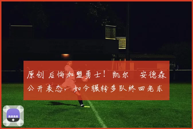 原创 后悔加盟勇士！凯尔・安德森公开表态，如今辗转多队终回老东家