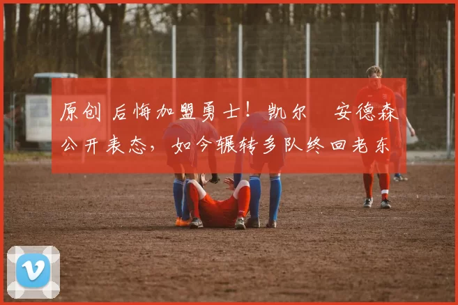 原创 后悔加盟勇士！凯尔・安德森公开表态，如今辗转多队终回老东家