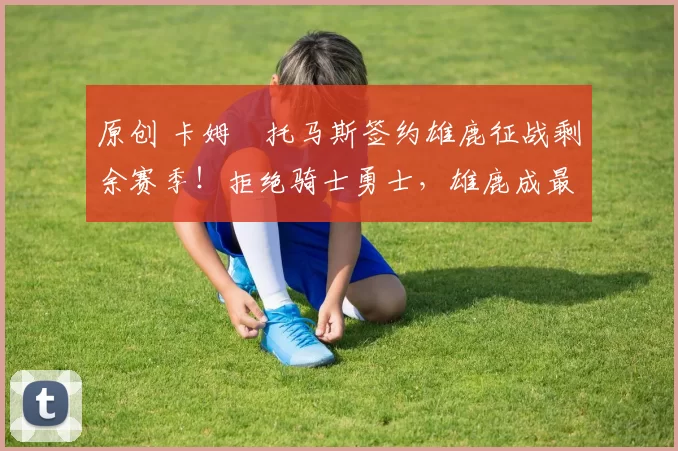 原创 卡姆・托马斯签约雄鹿征战剩余赛季!拒绝骑士勇士,雄鹿成最优选