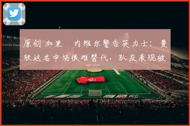 原创 加里・内维尔警告英力士：曼联这名中场很难替代，队友表现被赞 “离谱”