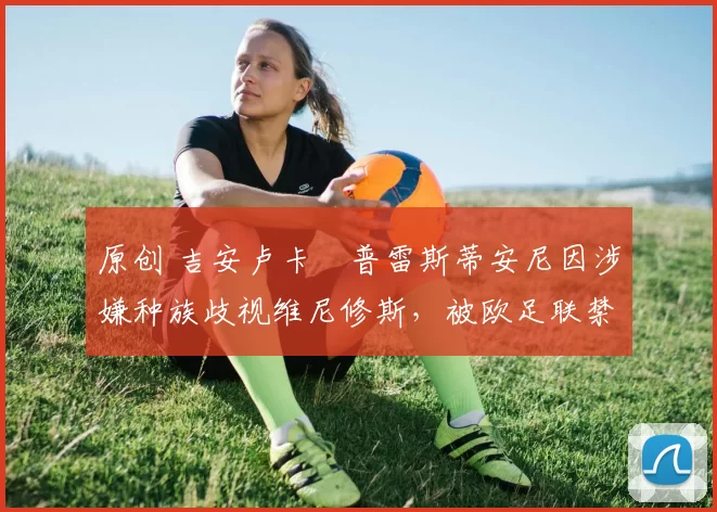 原创 吉安卢卡・普雷斯蒂安尼因涉嫌种族歧视维尼修斯，被欧足联禁赛