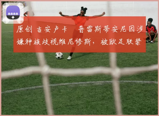 原创 吉安卢卡・普雷斯蒂安尼因涉嫌种族歧视维尼修斯，被欧足联禁赛