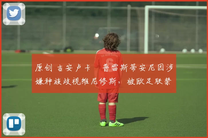 原创 吉安卢卡・普雷斯蒂安尼因涉嫌种族歧视维尼修斯，被欧足联禁赛