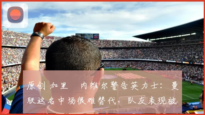 原创 加里・内维尔警告英力士：曼联这名中场很难替代，队友表现被赞 “离谱”