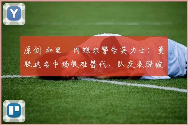 原创 加里・内维尔警告英力士：曼联这名中场很难替代，队友表现被赞 “离谱”