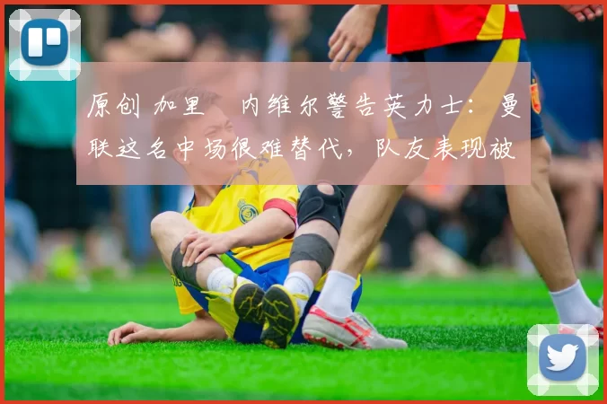 原创 加里・内维尔警告英力士：曼联这名中场很难替代，队友表现被赞 “离谱”