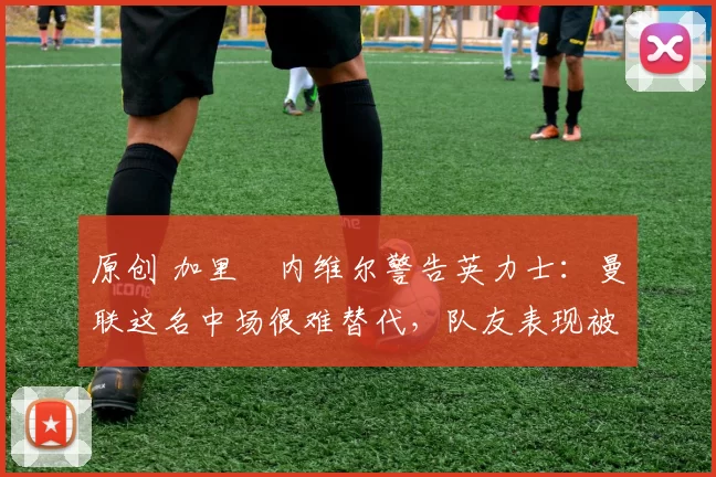 原创 加里・内维尔警告英力士：曼联这名中场很难替代，队友表现被赞 “离谱”