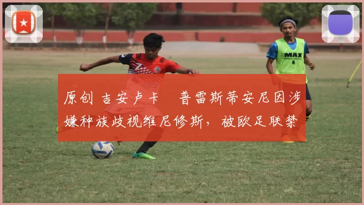 原创 吉安卢卡・普雷斯蒂安尼因涉嫌种族歧视维尼修斯，被欧足联禁赛