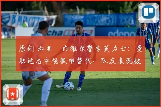 原创 加里・内维尔警告英力士：曼联这名中场很难替代，队友表现被赞 “离谱”