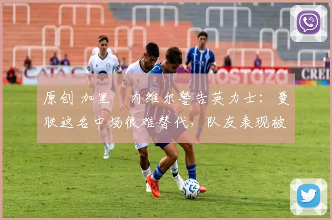 原创 加里・内维尔警告英力士：曼联这名中场很难替代，队友表现被赞 “离谱”