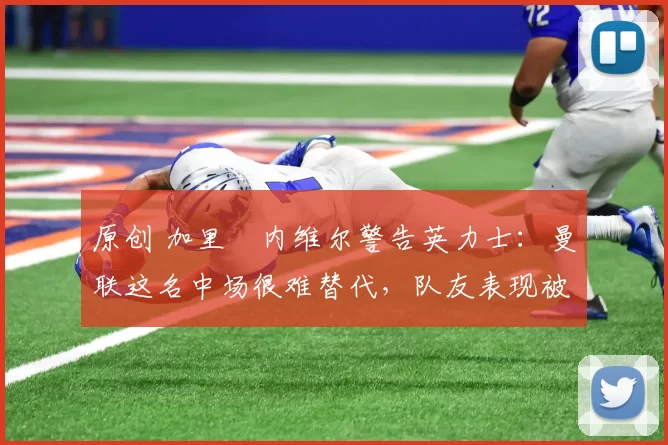 原创 加里・内维尔警告英力士：曼联这名中场很难替代，队友表现被赞 “离谱”