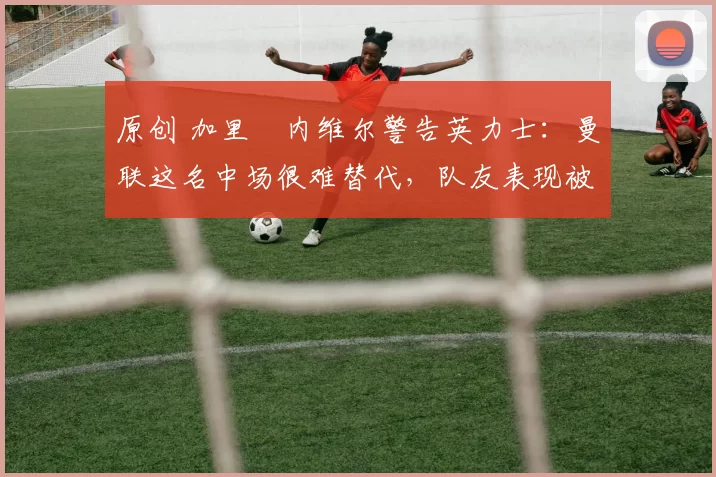 原创 加里・内维尔警告英力士：曼联这名中场很难替代，队友表现被赞 “离谱”