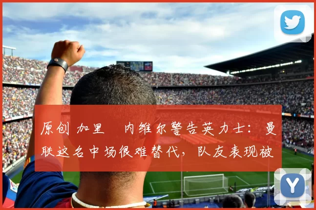 原创 加里・内维尔警告英力士：曼联这名中场很难替代，队友表现被赞 “离谱”