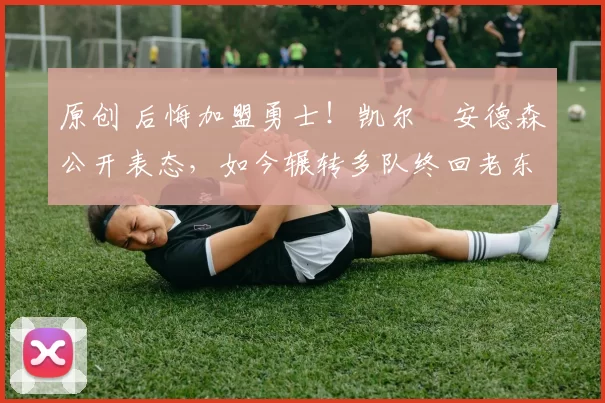 原创 后悔加盟勇士！凯尔・安德森公开表态，如今辗转多队终回老东家