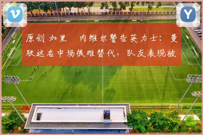 原创 加里・内维尔警告英力士：曼联这名中场很难替代，队友表现被赞 “离谱”