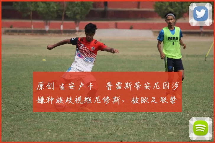 原创 吉安卢卡・普雷斯蒂安尼因涉嫌种族歧视维尼修斯，被欧足联禁赛