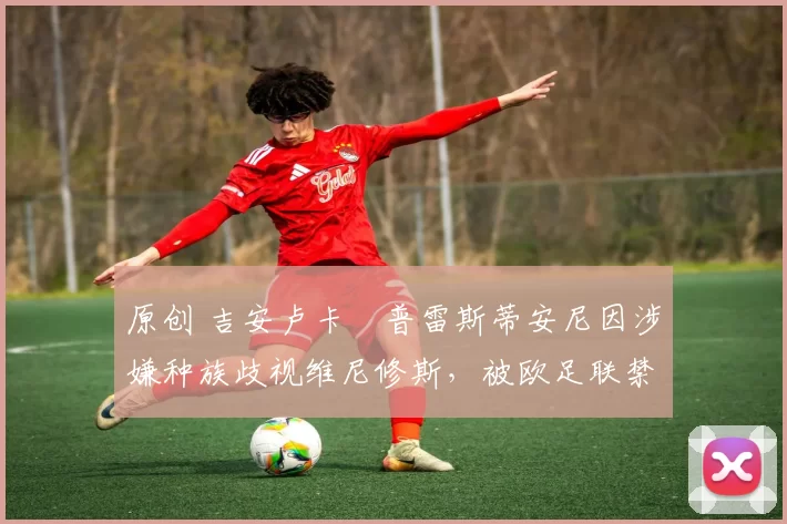 原创 吉安卢卡・普雷斯蒂安尼因涉嫌种族歧视维尼修斯，被欧足联禁赛