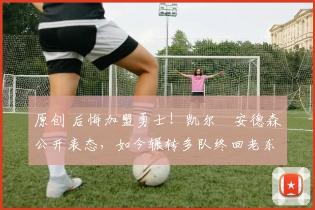 原创 后悔加盟勇士！凯尔・安德森公开表态，如今辗转多队终回老东家