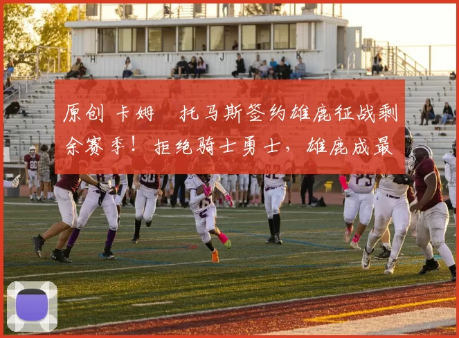 原创 卡姆・托马斯签约雄鹿征战剩余赛季！拒绝骑士勇士，雄鹿成最优选