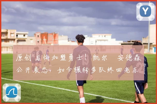 原创 后悔加盟勇士！凯尔・安德森公开表态，如今辗转多队终回老东家