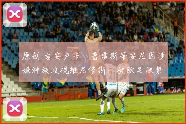 原创 吉安卢卡・普雷斯蒂安尼因涉嫌种族歧视维尼修斯,被欧足联禁赛