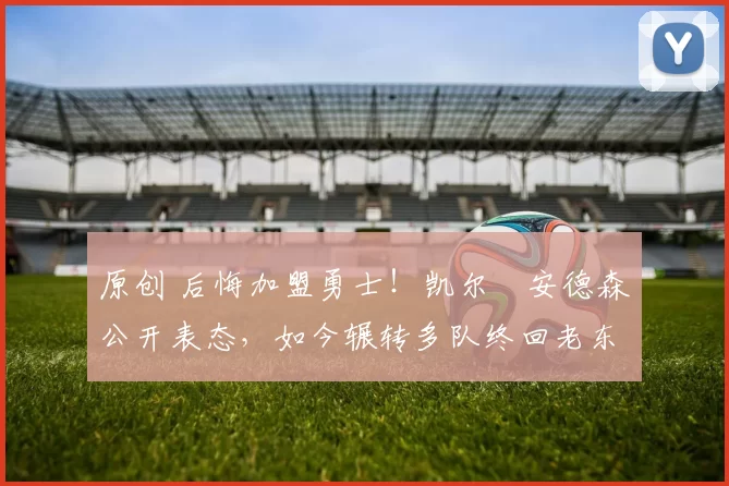 原创 后悔加盟勇士！凯尔・安德森公开表态，如今辗转多队终回老东家