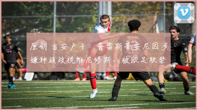 原创 吉安卢卡・普雷斯蒂安尼因涉嫌种族歧视维尼修斯，被欧足联禁赛