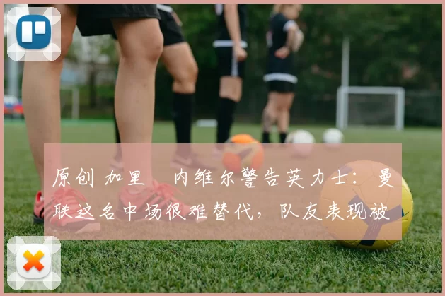 原创 加里・内维尔警告英力士：曼联这名中场很难替代，队友表现被赞 “离谱”