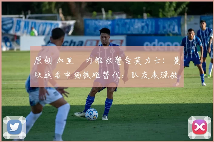 原创 加里・内维尔警告英力士:曼联这名中场很难替代,队友表现被赞 “离谱”