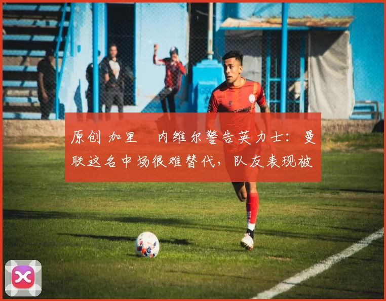 原创 加里・内维尔警告英力士：曼联这名中场很难替代，队友表现被赞 “离谱”