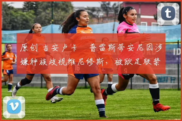 原创 吉安卢卡・普雷斯蒂安尼因涉嫌种族歧视维尼修斯，被欧足联禁赛