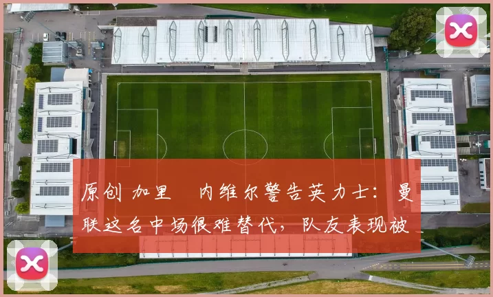 原创 加里・内维尔警告英力士：曼联这名中场很难替代，队友表现被赞 “离谱”