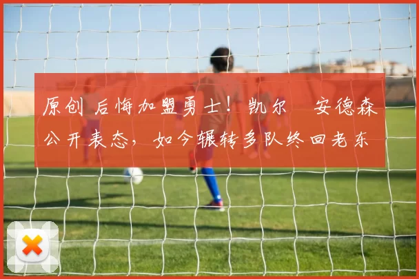 原创 后悔加盟勇士！凯尔・安德森公开表态，如今辗转多队终回老东家