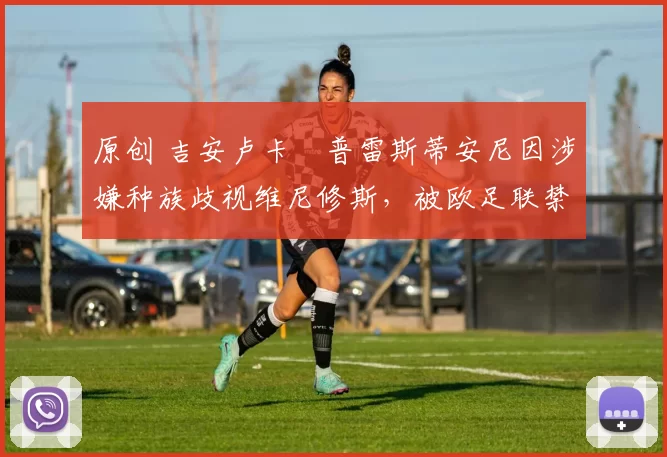 原创 吉安卢卡・普雷斯蒂安尼因涉嫌种族歧视维尼修斯,被欧足联禁赛