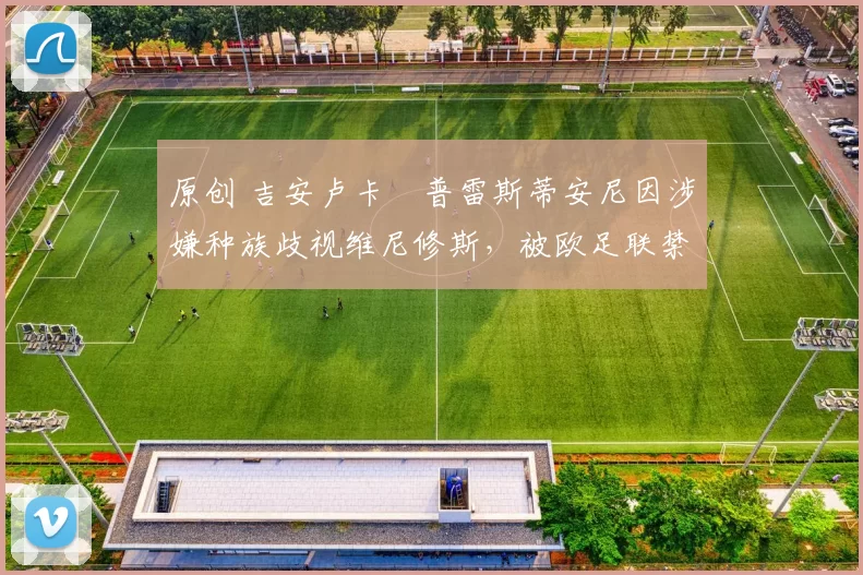 原创 吉安卢卡・普雷斯蒂安尼因涉嫌种族歧视维尼修斯，被欧足联禁赛