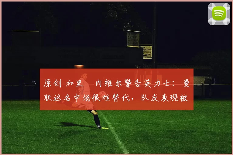 原创 加里・内维尔警告英力士：曼联这名中场很难替代，队友表现被赞 “离谱”